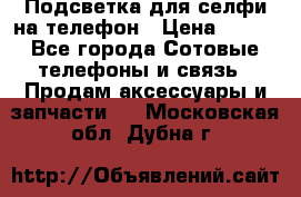 1 Подсветка для селфи на телефон › Цена ­ 990 - Все города Сотовые телефоны и связь » Продам аксессуары и запчасти   . Московская обл.,Дубна г.